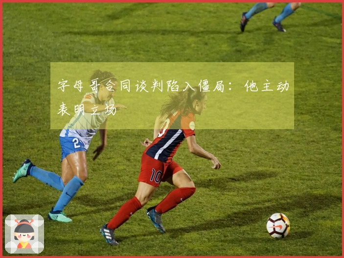 字母哥合同谈判陷入僵局：他主动表明立场