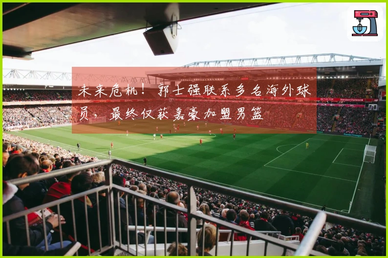 未来危机！郭士强联系多名海外球员，最终仅获嘉豪加盟男篮