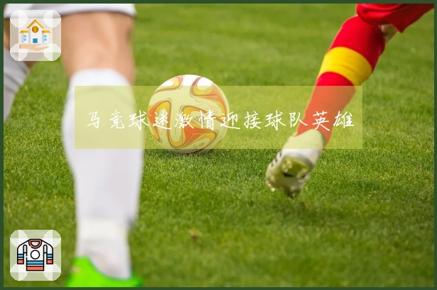 马竞球迷激情迎接球队英雄