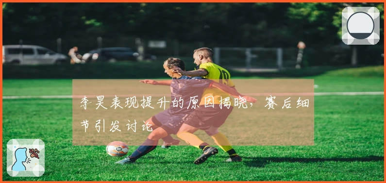 李昊表现提升的原因揭晓，赛后细节引发讨论