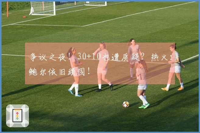 争议之夜！30+10也遭质疑？热火：鲍尔依旧顽固！