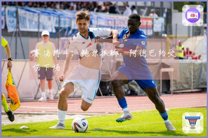 赛场搏斗：鲍尔抓脚，阿德巴约受伤下场