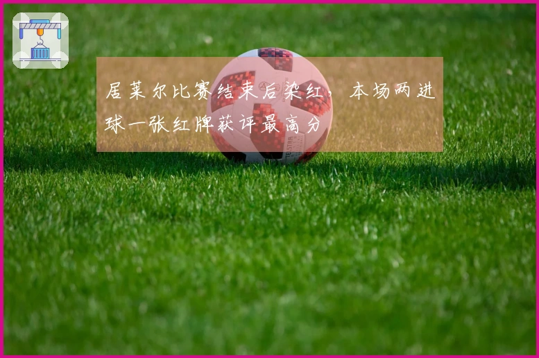 居莱尔比赛结束后染红，本场两进球一张红牌获评最高分