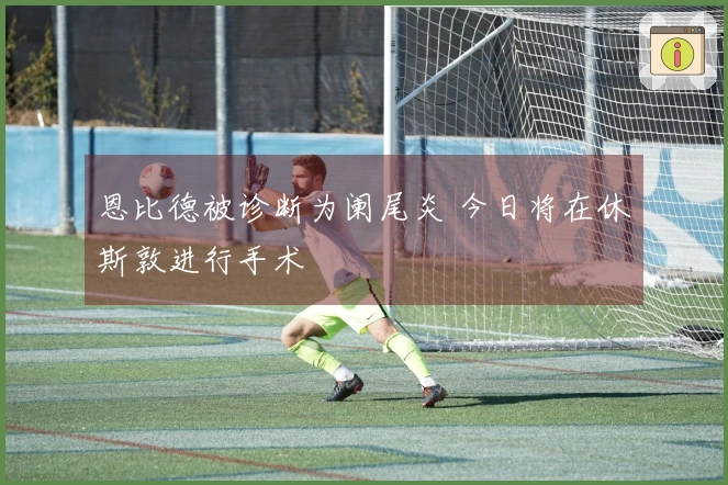 恩比德被诊断为阑尾炎 今日将在休斯敦进行手术