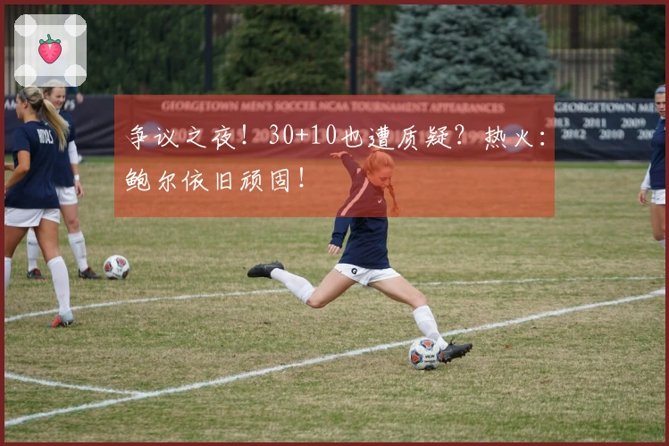 争议之夜！30+10也遭质疑？热火：鲍尔依旧顽固！