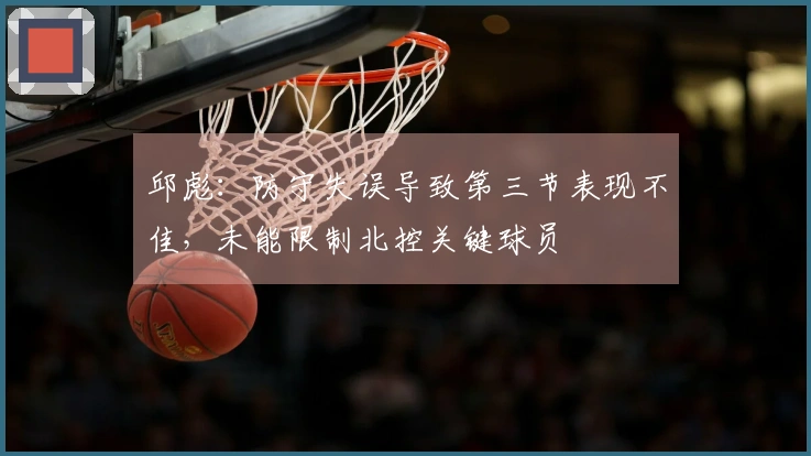 邱彪：防守失误导致第三节表现不佳，未能限制北控关键球员