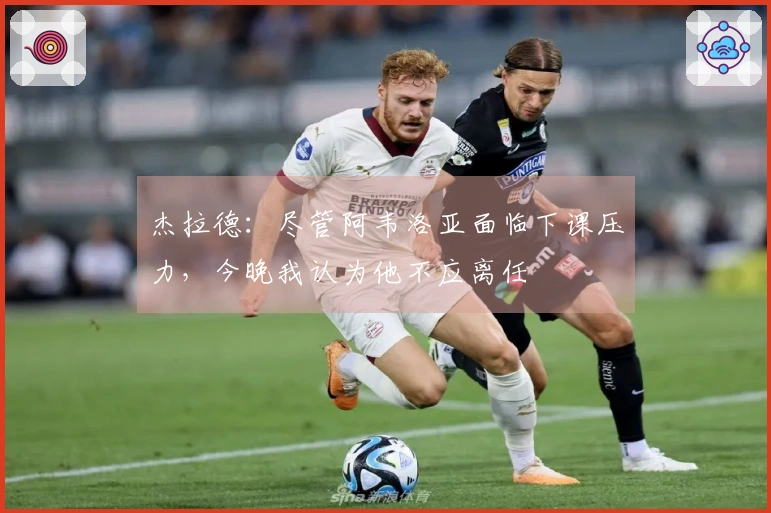 杰拉德：尽管阿韦洛亚面临下课压力，今晚我认为他不应离任