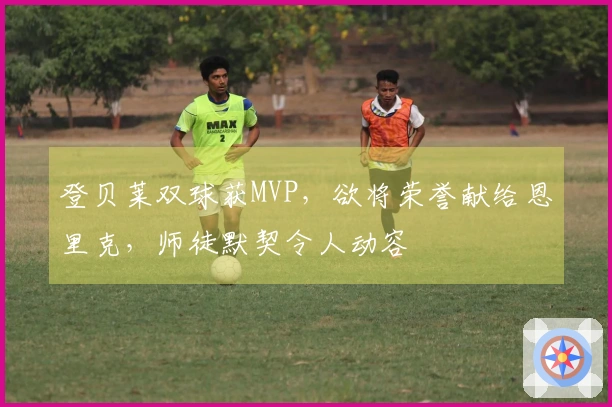 登贝莱双球获MVP，欲将荣誉献给恩里克，师徒默契令人动容
