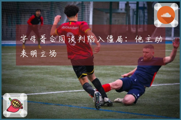 字母哥合同谈判陷入僵局：他主动表明立场