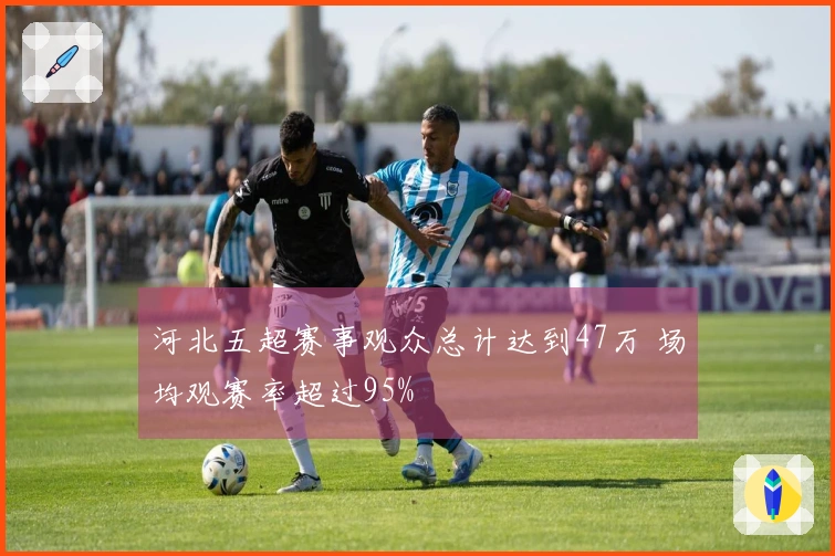 河北五超赛事观众总计达到47万 场均观赛率超过95%