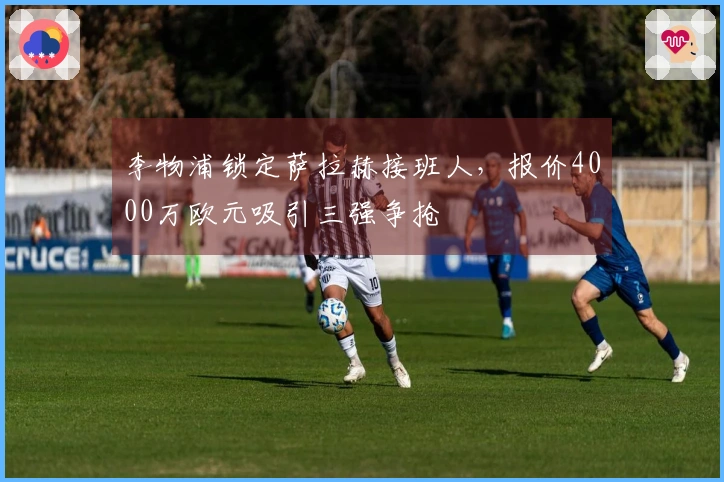 李物浦锁定萨拉赫接班人，报价4000万欧元吸引三强争抢