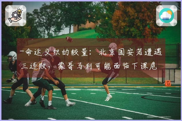 -命运交织的较量：北京国安若遭遇三连败，蒙哥马利可能面临下课危机-