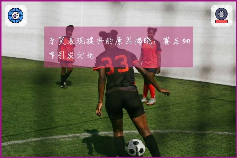 李昊表现提升的原因揭晓，赛后细节引发讨论