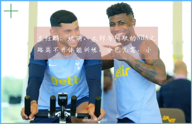 王仕鹏：姚明、大郅与阿联的NBA之路离不开体能训练，小巴无需，小杨也有自己的安排
