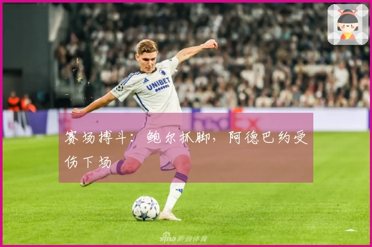 赛场搏斗：鲍尔抓脚，阿德巴约受伤下场
